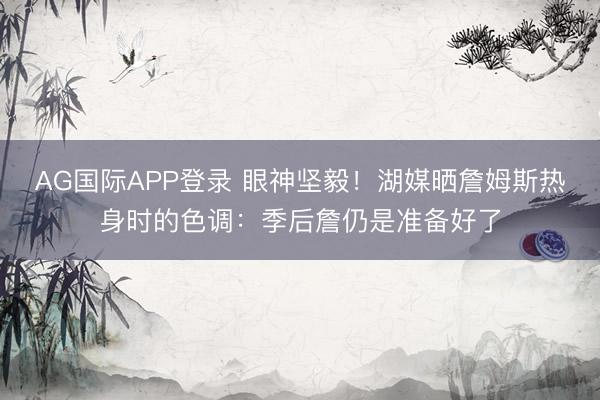 AG国际APP登录 眼神坚毅！湖媒晒詹姆斯热身时的色调：季后詹仍是准备好了