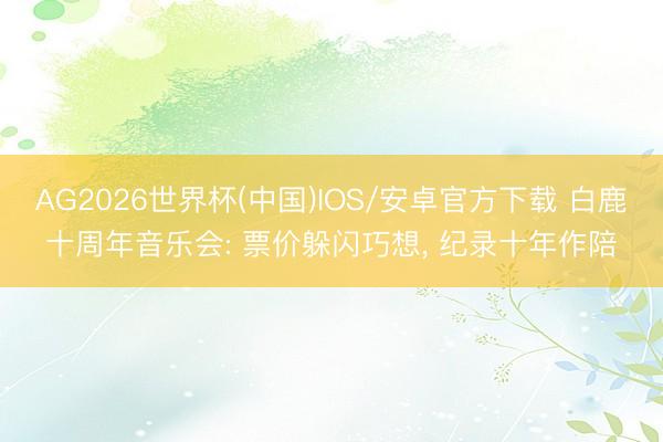 AG2026世界杯(中国)IOS/安卓官方下载 白鹿十周年音乐会: 票价躲闪巧想， 纪录十年作陪
