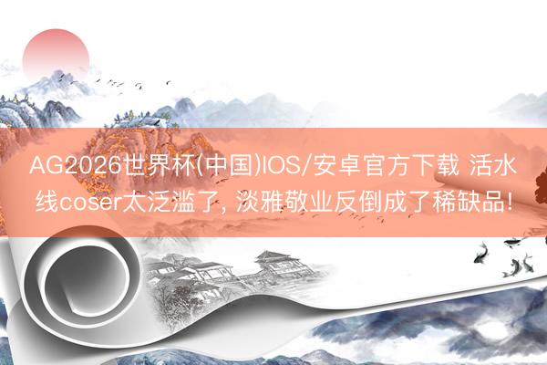 AG2026世界杯(中国)IOS/安卓官方下载 活水线coser太泛滥了， 淡雅敬业反倒成了稀缺品!