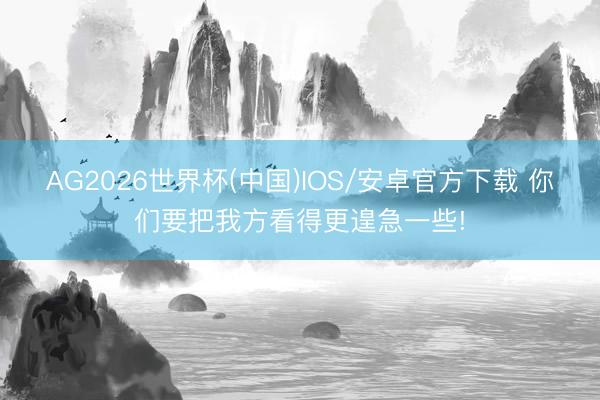 AG2026世界杯(中国)IOS/安卓官方下载 你们要把我方看得更遑急一些!