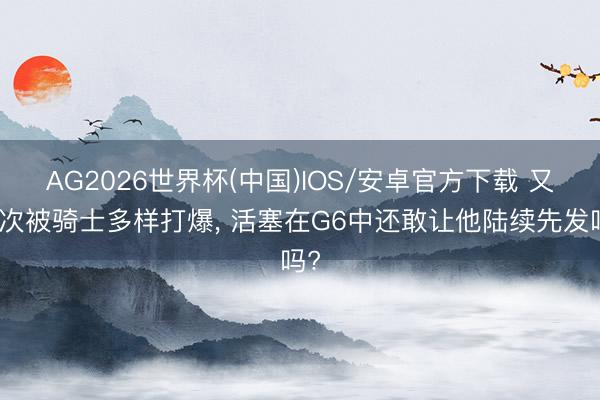 AG2026世界杯(中国)IOS/安卓官方下载 又一次被骑士多样打爆, 活塞在G6中还敢让他陆续先发吗?
