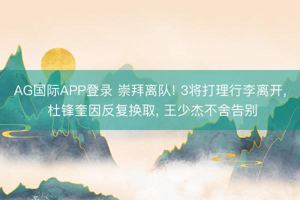 AG国际APP登录 崇拜离队! 3将打理行李离开， 杜锋奎因反复换取， 王少杰不舍告别