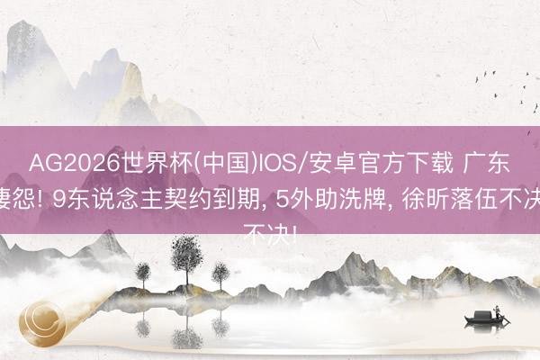 AG2026世界杯(中国)IOS/安卓官方下载 广东凄怨! 9东说念主契约到期， 5外助洗牌， 徐昕落伍不决!