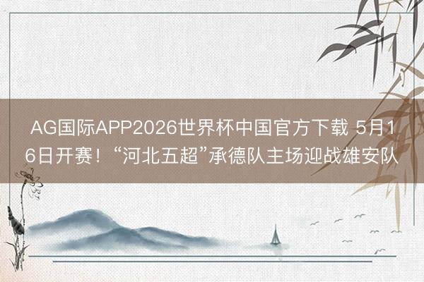 AG国际APP2026世界杯中国官方下载 5月16日开赛！“河北五超”承德队主场迎战雄安队