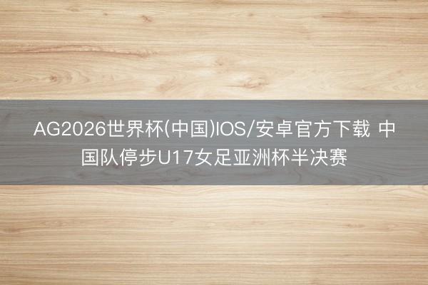 AG2026世界杯(中国)IOS/安卓官方下载 中国队停步U17女足亚洲杯半决赛