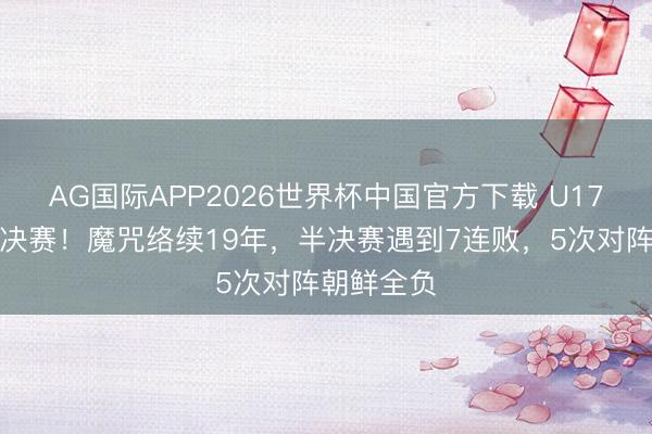 AG国际APP2026世界杯中国官方下载 U17女足无缘决赛！魔咒络续19年，半决赛遇到7连败，5次对阵朝鲜全负