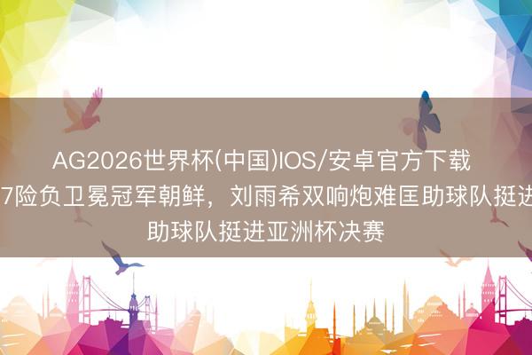 AG2026世界杯(中国)IOS/安卓官方下载 中国女足U17险负卫冕冠军朝鲜，刘雨希双响炮难匡助球队挺进亚洲杯决赛