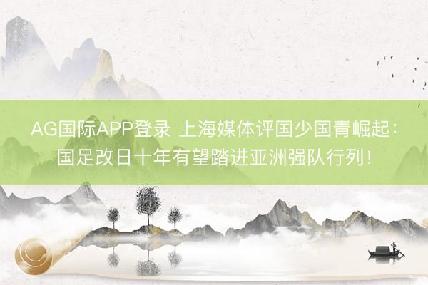 AG国际APP登录 上海媒体评国少国青崛起：国足改日十年有望踏进亚洲强队行列！