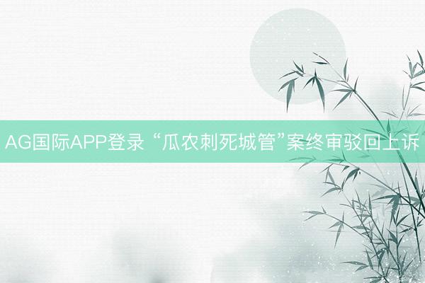 AG国际APP登录 “瓜农刺死城管”案终审驳回上诉