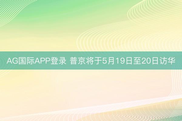 AG国际APP登录 普京将于5月19日至20日访华