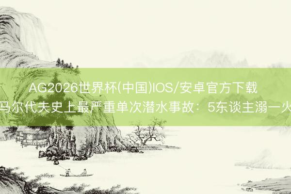 AG2026世界杯(中国)IOS/安卓官方下载 马尔代夫史上最严重单次潜水事故：5东谈主溺一火