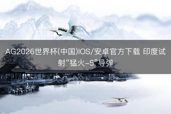 AG2026世界杯(中国)IOS/安卓官方下载 印度试射“猛火-5”导弹