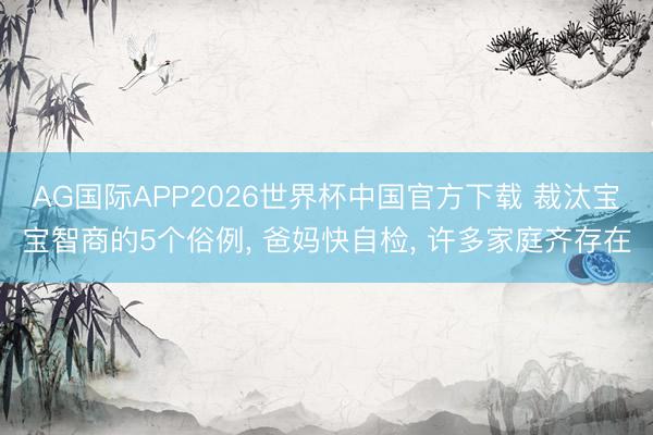 AG国际APP2026世界杯中国官方下载 裁汰宝宝智商的5个俗例， 爸妈快自检， 许多家庭齐存在