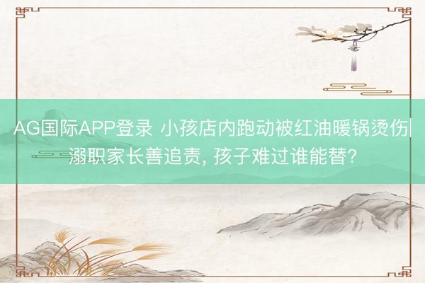 AG国际APP登录 小孩店内跑动被红油暖锅烫伤|溺职家长善追责， 孩子难过谁能替?