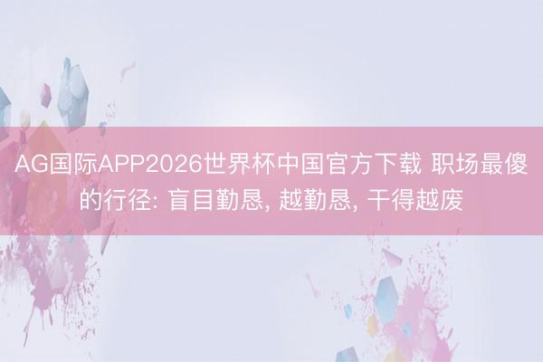 AG国际APP2026世界杯中国官方下载 职场最傻的行径: 盲目勤恳， 越勤恳， 干得越废
