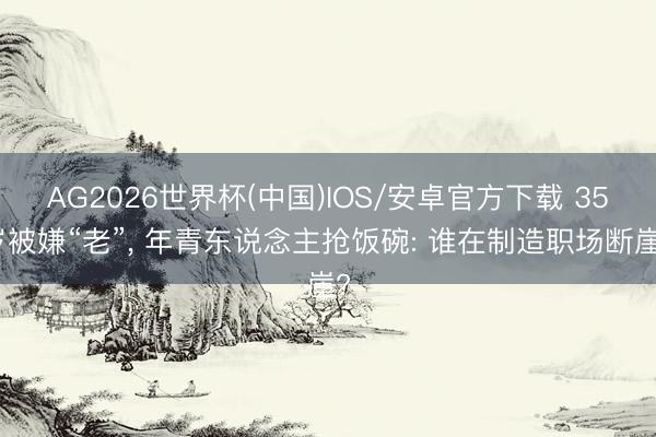 AG2026世界杯(中国)IOS/安卓官方下载 35岁被嫌“老”， 年青东说念主抢饭碗: 谁在制造职场断崖?