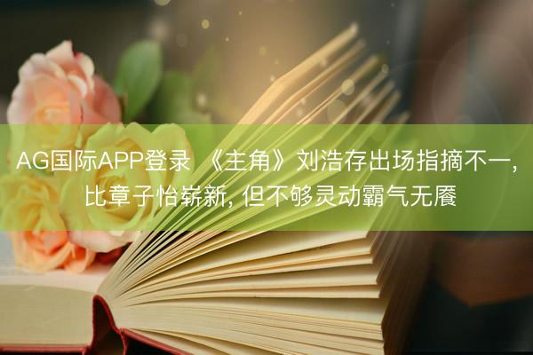 AG国际APP登录 《主角》刘浩存出场指摘不一， 比章子怡崭新， 但不够灵动霸气无餍
