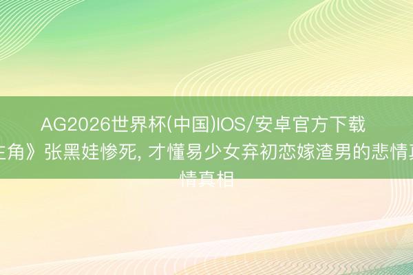 AG2026世界杯(中国)IOS/安卓官方下载 《主角》张黑娃惨死, 才懂易少女弃初恋嫁渣男的悲情真相