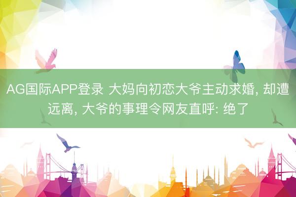 AG国际APP登录 大妈向初恋大爷主动求婚， 却遭远离， 大爷的事理令网友直呼: 绝了