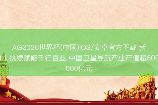 AG2026世界杯(中国)IOS/安卓官方下载 新华鲜报｜执续赋能千行百业 中国卫星导航产业产值超6000亿元