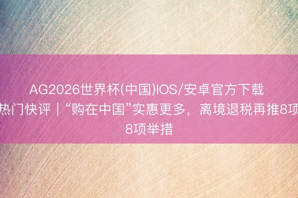AG2026世界杯(中国)IOS/安卓官方下载 经济热门快评｜“购在中国”实惠更多，离境退税再推8项举措