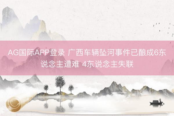 AG国际APP登录 广西车辆坠河事件已酿成6东说念主遭难 4东说念主失联