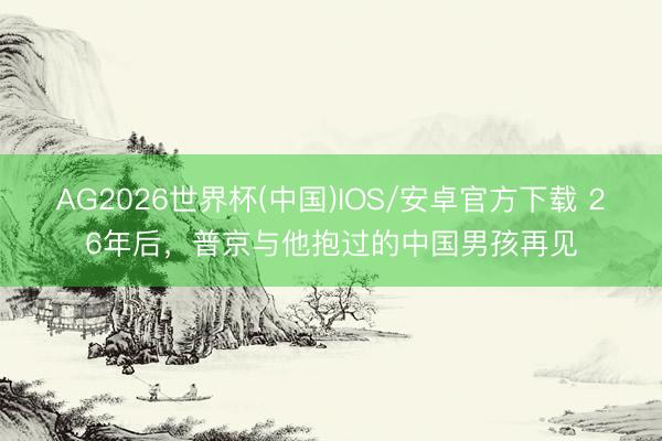 AG2026世界杯(中国)IOS/安卓官方下载 26年后，普京与他抱过的中国男孩再见
