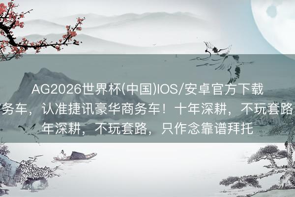 AG2026世界杯(中国)IOS/安卓官方下载 四川买7座豪华商务车，认准捷讯豪华商务车！十年深耕，不玩套路，只作念靠谱拜托