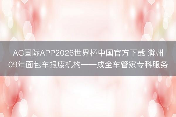 AG国际APP2026世界杯中国官方下载 滁州09年面包车报废机构——成全车管家专科服务