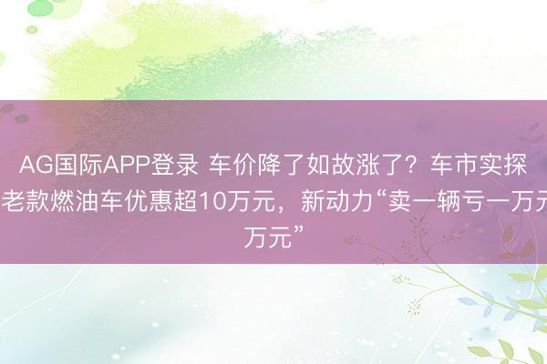 AG国际APP登录 车价降了如故涨了？车市实探：老款燃油车优惠超10万元，新动力“卖一辆亏一万元”