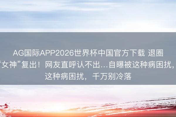 AG国际APP2026世界杯中国官方下载 退圈十年，昔日“女神”复出！网友直呼认不出…自曝被这种病困扰，千万别冷落