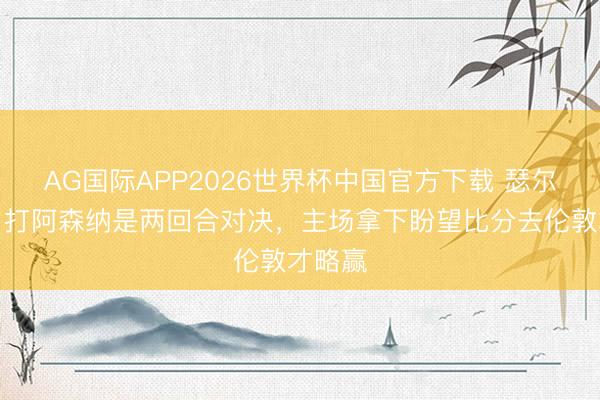 AG国际APP2026世界杯中国官方下载 瑟尔洛特：打阿森纳是两回合对决，主场拿下盼望比分去伦敦才略赢