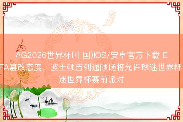AG2026世界杯(中国)IOS/安卓官方下载 ESPN：FIFA篡改态度，波士顿吉列通顺场将允许球迷世界杯赛前派对