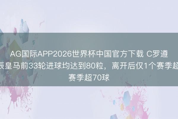 AG国际APP2026世界杯中国官方下载 C罗遵守时辰皇马前33轮进球均达到80粒，离开后仅1个赛季超70球