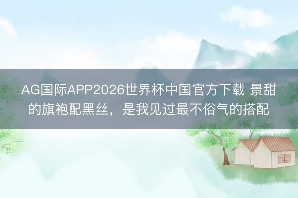 AG国际APP2026世界杯中国官方下载 景甜的旗袍配黑丝，是我见过最不俗气的搭配