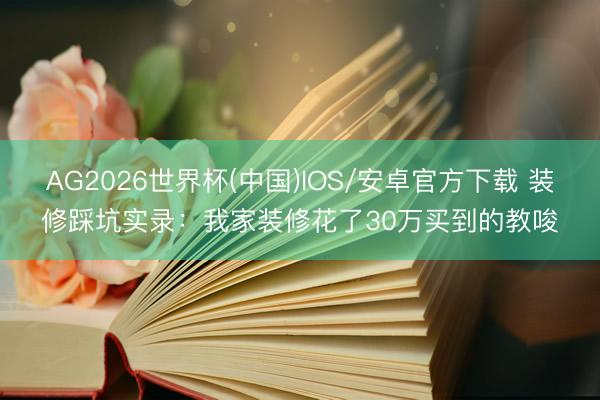 AG2026世界杯(中国)IOS/安卓官方下载 装修踩坑实录：我家装修花了30万买到的教唆