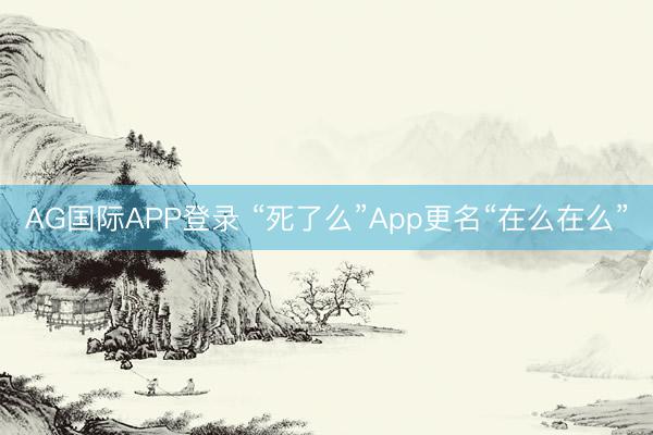 AG国际APP登录 “死了么”App更名“在么在么”