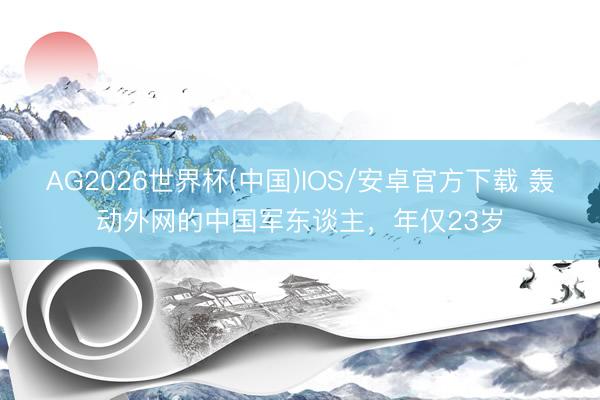 AG2026世界杯(中国)IOS/安卓官方下载 轰动外网的中国军东谈主，年仅23岁