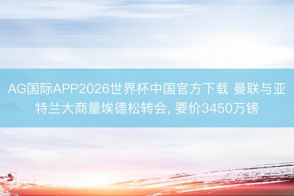 AG国际APP2026世界杯中国官方下载 曼联与亚特兰大商量埃德松转会， 要价3450万镑