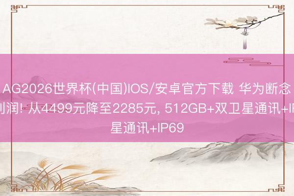 AG2026世界杯(中国)IOS/安卓官方下载 华为断念高利润! 从4499元降至2285元， 512GB+双卫星通讯+IP69