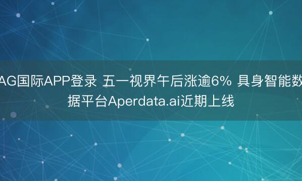AG国际APP登录 五一视界午后涨逾6% 具身智能数据平台Aperdata.ai近期上线