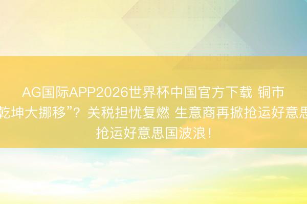 AG国际APP2026世界杯中国官方下载 铜市集又现“乾坤大挪移”？关税担忧复燃 生意商再掀抢运好意思国波浪！
