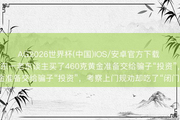 AG2026世界杯(中国)IOS/安卓官方下载 “我不肯意给你开门！”广东一老东谈主买了460克黄金准备交给骗子“投资”，考察上门规劝却吃了“闭门羹”