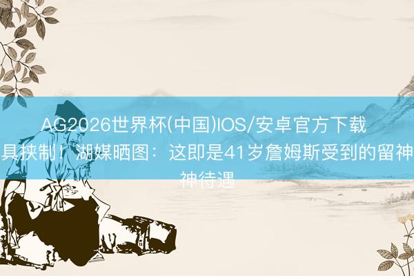 AG2026世界杯(中国)IOS/安卓官方下载 仍颇具挟制！湖媒晒图：这即是41岁詹姆斯受到的留神待遇