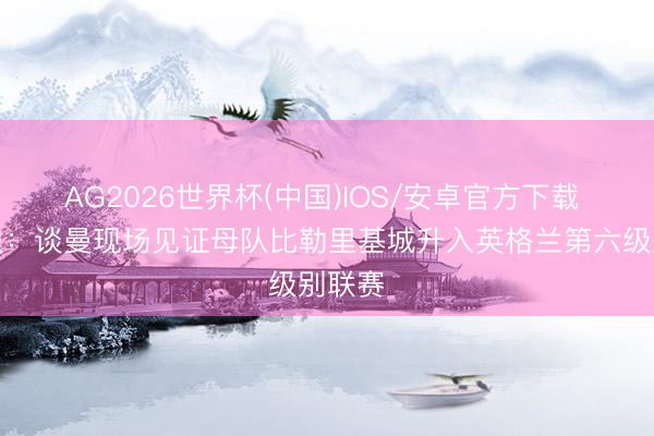 AG2026世界杯(中国)IOS/安卓官方下载 太阳报：谈曼现场见证母队比勒里基城升入英格兰第六级别联赛