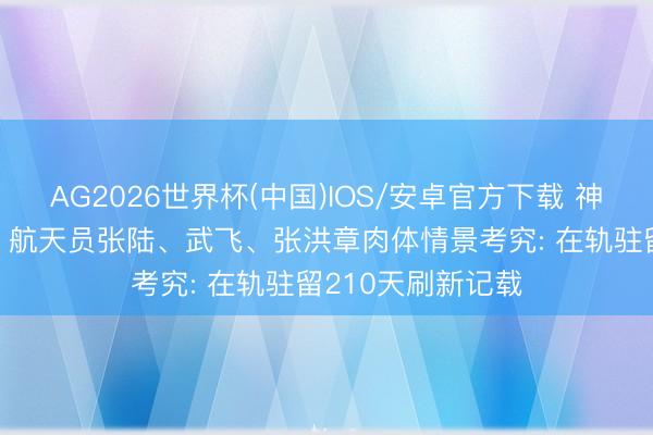 AG2026世界杯(中国)IOS/安卓官方下载 神二十一乘组奏凯! 航天员张陆、武飞、张洪章肉体情景考究: 在轨驻留210天刷新记载