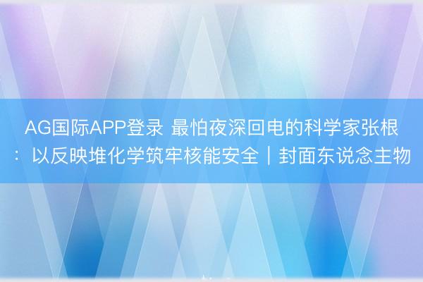 AG国际APP登录 最怕夜深回电的科学家张根：以反映堆化学筑牢核能安全｜封面东说念主物