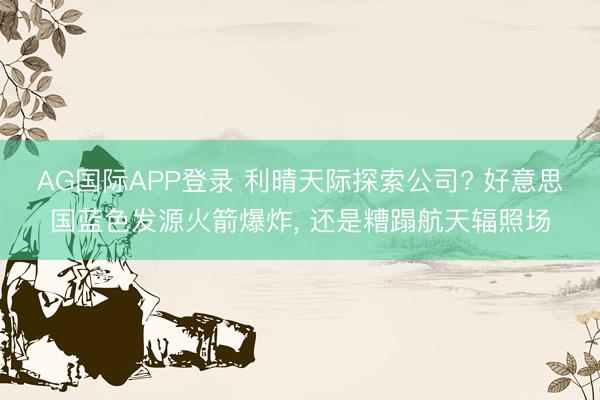 AG国际APP登录 利晴天际探索公司? 好意思国蓝色发源火箭爆炸， 还是糟蹋航天辐照场