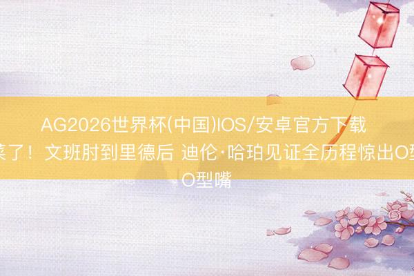 AG2026世界杯(中国)IOS/安卓官方下载 坏菜了！文班肘到里德后 迪伦·哈珀见证全历程惊出O型嘴