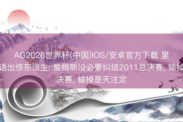 AG2026世界杯(中国)IOS/安卓官方下载 里奇保罗又语出惊东谈主: 詹姆斯没必要纠结2011总决赛， 输掉是天注定